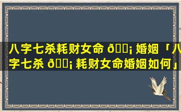 八字七杀耗财女命 🐡 婚姻「八字七杀 🐡 耗财女命婚姻如何」